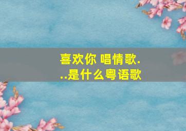 喜欢你 唱情歌...是什么粤语歌